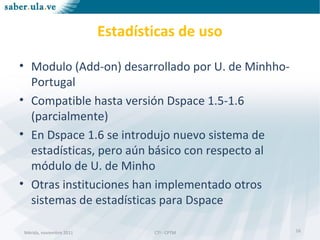 Mérida, noviembre 2011 CTI - CPTMMérida, noviembre 2011 CTI - CPTM
Estadísticas de uso
• Modulo (Add-on) desarrollado por U. de Minhho-
Portugal
• Compatible hasta versión Dspace 1.5-1.6
(parcialmente)
• En Dspace 1.6 se introdujo nuevo sistema de
estadísticas, pero aún básico con respecto al
módulo de U. de Minho
• Otras instituciones han implementado otros
sistemas de estadísticas para Dspace
16
 