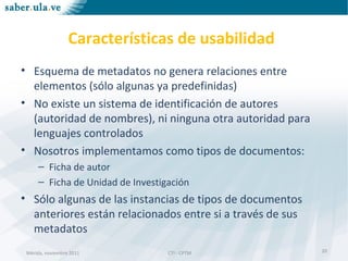 Mérida, noviembre 2011 CTI - CPTMMérida, noviembre 2011 CTI - CPTM
Características de usabilidad
• Esquema de metadatos no genera relaciones entre
elementos (sólo algunas ya predefinidas)
• No existe un sistema de identificación de autores
(autoridad de nombres), ni ninguna otra autoridad para
lenguajes controlados
• Nosotros implementamos como tipos de documentos:
– Ficha de autor
– Ficha de Unidad de Investigación
• Sólo algunas de las instancias de tipos de documentos
anteriores están relacionados entre si a través de sus
metadatos
20
 