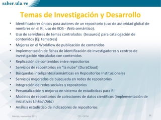 Mérida, noviembre 2011 CTI - CPTMMérida, noviembre 2011 CTI - CPTM
Temas de Investigación y Desarrollo
• Identificadores únicos para autores de un repositorio (uso de autoridad global de
nombres en el RI, uso de KOS - Web semántico).
• Uso de servidores de temas controlados (tesauros) para catalogación de
contenidos (Ej: tematres)
• Mejoras en el Workflow de publicación de contenidos
• Implementación de fichas de identificación de investigadores y centros de
investigación vinculadas con contenidos
• Replicación de contenidos entre repositorios
• Servicios de repositorios en “la nube” (DuraCloud)
• Búsquedas inteligentes/semánticas en Repositorios Institucionales
• Servicios mejorados de búsqueda en redes de repositorios
• Integración de redes sociales y repositorios
• Personalización y mejoras en sistema de estadísticas para RI
• Modelos de repositorios de colecciones de datos científicos (implementación de
iniciativas Linked Data)
• Análisis estadístico de indicadores de repositorios
26
 