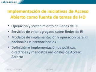 Mérida, noviembre 2011 CTI - CPTMMérida, noviembre 2011 CTI - CPTM
Implementación de iniciativas de Acceso
Abierto como fuente de temas de I+D
• Operacion y sostenimiento de Redes de RI
• Servicios de valor agregado sobre Redes de RI
• Modelos de implementación y operación para RI
nacionales e internacionales
• Definición e implementación de políticas,
directrices y mandatos nacionales de Acceso
Abierto
27
 