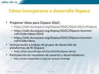 Mérida, noviembre 2011 CTI - CPTMMérida, noviembre 2011 CTI - CPTM
Cómo incorporarse a desarrollo Dspace
• Proponer ideas para Dspace GSoC:
– https://wiki.duraspace.org/display/GSOC/GSoC+2011+Projects
– https://wiki.duraspace.org/display/GSOC/DSpace+Summer
+of+Code+Ideas+2010
– https://wiki.duraspace.org/display/GSOC/DSpace+Summer
+of+Code+Ideas
• Incorporación a trabajo de grupos de desarrollo de
plataformas de RI (Dspace:
– https://lists.sourceforge.net/lists/listinfo/dspace-devel)
• Participación en reuniones de usuarios y desarrolladores:
– http://www.dspacedev2.org/user-group-meetings
28
 