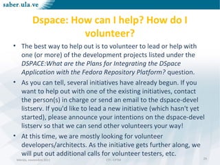 Mérida, noviembre 2011 CTI - CPTMMérida, noviembre 2011 CTI - CPTM
Dspace: How can I help? How do I
volunteer?
• The best way to help out is to volunteer to lead or help with
one (or more) of the development projects listed under the
DSPACE:What are the Plans for Integrating the DSpace
Application with the Fedora Repository Platform? question.
• As you can tell, several initiatives have already begun. If you
want to help out with one of the existing initiatives, contact
the person(s) in charge or send an email to the dspace-devel
listserv. If you'd like to lead a new initiative (which hasn't yet
started), please announce your intentions on the dspace-devel
listserv so that we can send other volunteers your way!
• At this time, we are mostly looking for volunteer
developers/architects. As the initiative gets further along, we
will put out additional calls for volunteer testers, etc.
29
 