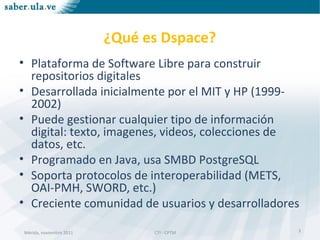Mérida, noviembre 2011 CTI - CPTMMérida, noviembre 2011 CTI - CPTM
¿Qué es Dspace?
• Plataforma de Software Libre para construir
repositorios digitales
• Desarrollada inicialmente por el MIT y HP (1999-
2002)
• Puede gestionar cualquier tipo de información
digital: texto, imagenes, videos, colecciones de
datos, etc.
• Programado en Java, usa SMBD PostgreSQL
• Soporta protocolos de interoperabilidad (METS,
OAI-PMH, SWORD, etc.)
• Creciente comunidad de usuarios y desarrolladores
3
 