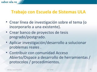 Mérida, noviembre 2011 CTI - CPTMMérida, noviembre 2011 CTI - CPTM
Trabajo con Escuela de Sistemas ULA
• Crear línea de investigación sobre el tema (o
incorporarlo a una existente).
• Crear banco de proyectos de tesis
pregrado/postgrado.
• Aplicar investigación/desarrollo a solucionar
problemas reales .
• Contribuir con comunidad Acceso
Abierto/Dspace a desarrollo de herramientas /
protocolos / procedimientos.
30
 