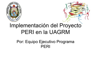 Implementación del Proyecto PERI en la UAGRM Por: Equipo Ejecutivo Programa PERI 