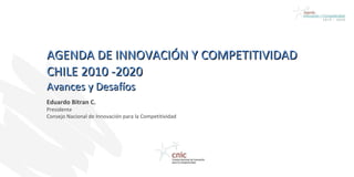 AGENDA DE INNOVACIÓN Y COMPETITIVIDAD  CHILE 2010 -2020  Avances y Desafíos  Eduardo Bitran C. Presidente Consejo Nacional de Innovación para la Competitividad 