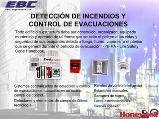 DETECCIÓN DE INCENDIOS Y CONTROL DE EVACUACIONES Todo edificio o estructura debe ser construido, organizado, equipado mantenido y operado de tal forma que se evite el peligro a las vidas y seguridad de sus ocupantes debido a fuego, humo, vapores  o el pánico que se genera durante el período de evacuación” - NFPA - Life Safety Code Handbook. Sistemas centralizados de detección y control de evacuaciones, ubicados en un cuarto central de control. Detectores y elementos de campo de última tecnología Paneles de control Inteligentes Estaciones manuales Sensores de humo Luces estroboscópicas Sirenas speaker 