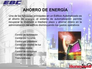 AHORRO DE ENERGÍA Una de las funciones principales en un Edificio Automatizado es el ahorro de energía; el sistema de automatización permite recuperar la inversión a mediano plazo y ahorrar dinero en la administración del edificio disminuyendo los gastos operativos Control de iluminación Control por horarios Control por presencia Control por niveles de luz Controles mixtos Control de consumos  Control de cargas Transferencias 