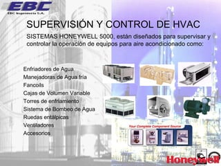 SUPERVISIÓN Y CONTROL DE HVAC SISTEMAS HONEYWELL 5000, están diseñados para supervisar y controlar la operación de equipos para aire acondicionado como: Enfriadores de Agua  Manejadoras de Agua fría  Fancoils Cajas de Volumen Variable Torres de enfriamiento Sistema de Bombeo de Agua Ruedas entálpicas Ventiladores Accesorios 