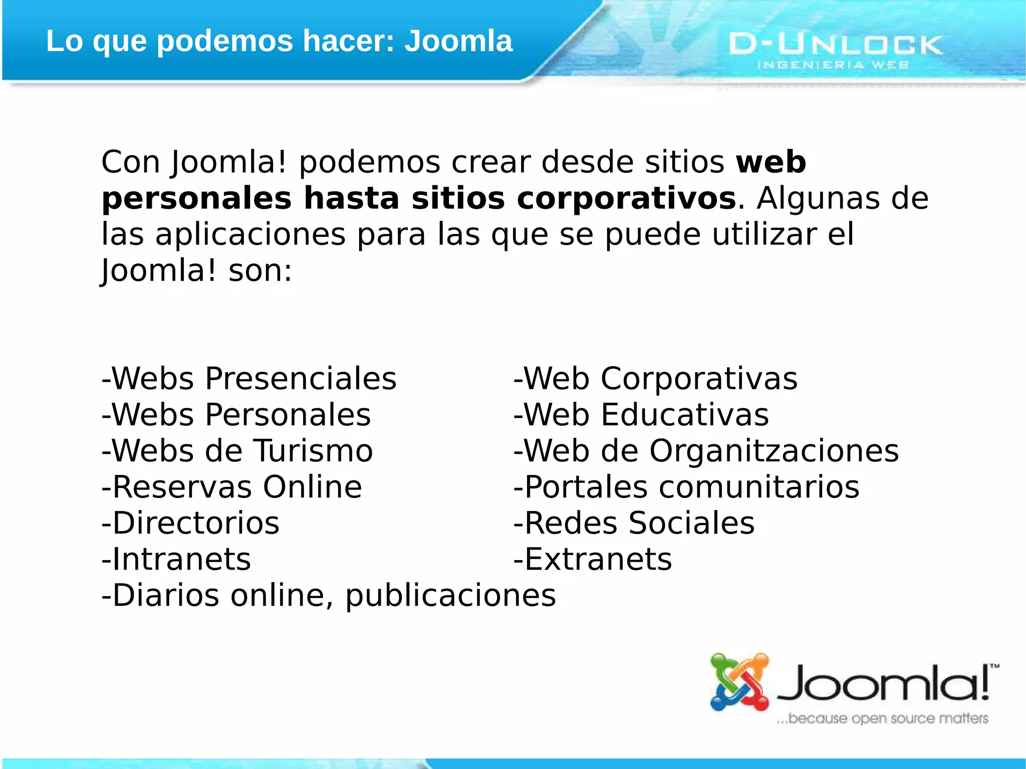 Lo que podemos hacer: Joomla


   Con Joomla! podemos crear desde sitios web
   personales hasta sitios corporativos. Algunas de
   las aplicaciones para las que se puede utilizar el
   Joomla! son:


   -Webs Presenciales          -Web Corporativas
   -Webs Personales            -Web Educativas
   -Webs de Turismo            -Web de Organitzaciones
   -Reservas Online            -Portales comunitarios
   -Directorios                -Redes Sociales
   -Intranets                  -Extranets
   -Diarios online, publicaciones
 