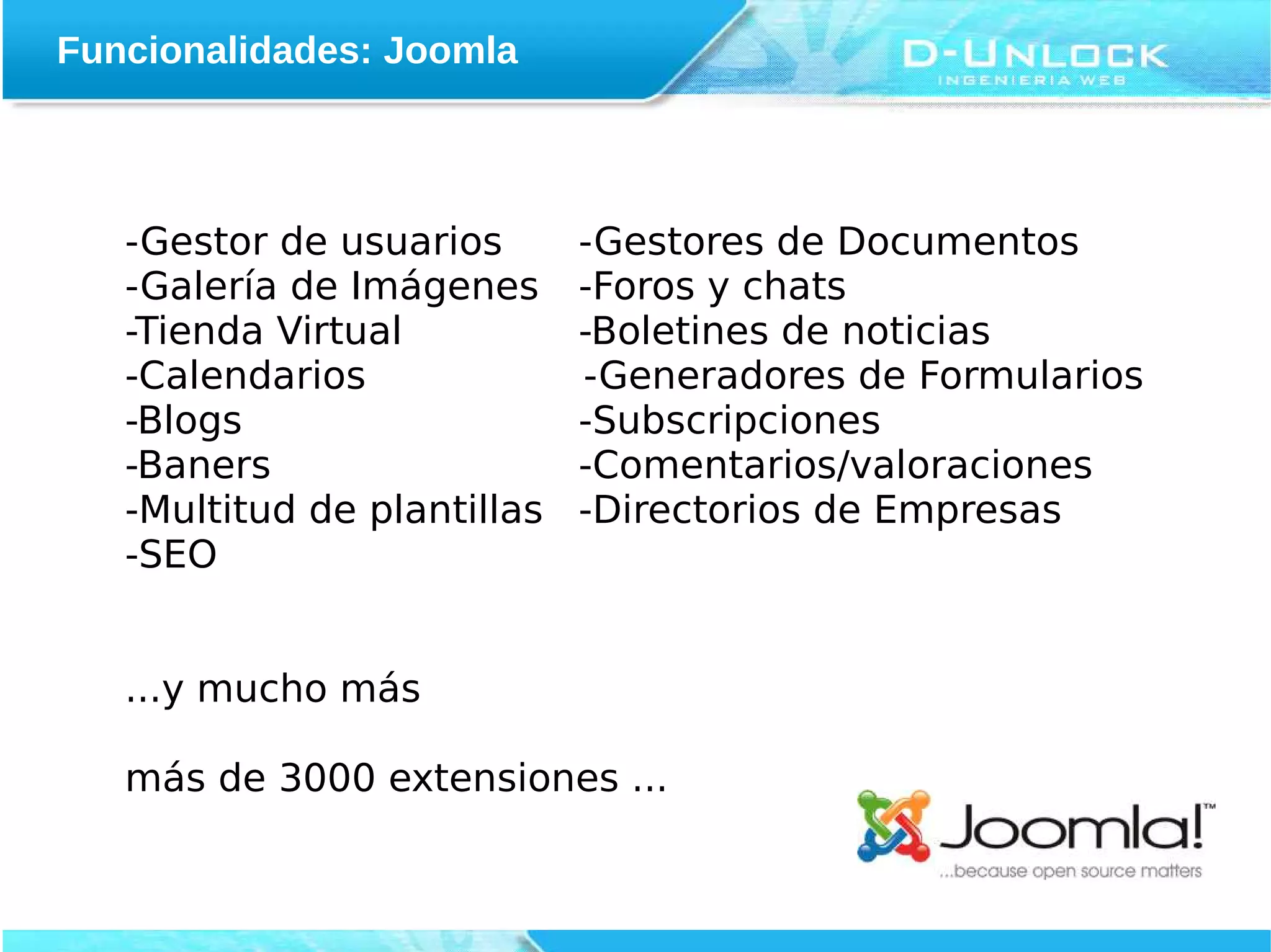 Funcionalidades: Joomla



   -Gestor de usuarios       -Gestores de Documentos
   -Galería de Imágenes      -Foros y chats
   -Tienda Virtual           -Boletines de noticias
   -Calendarios              -Generadores de Formularios
   -Blogs                    -Subscripciones
   -Baners                   -Comentarios/valoraciones
   -Multitud de plantillas   -Directorios de Empresas
   -SEO


   ...y mucho más

   más de 3000 extensiones ...
 