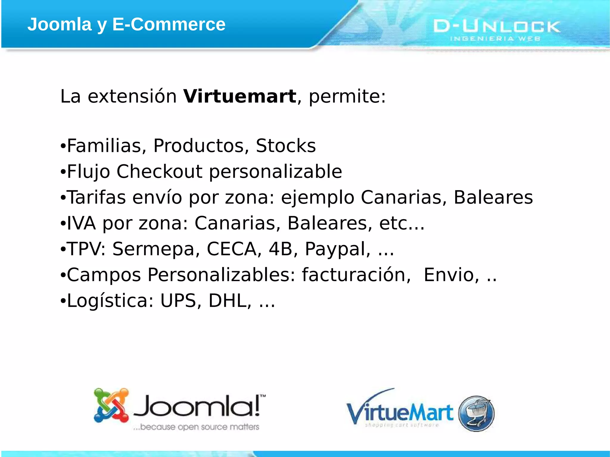 Joomla y E-Commerce


   La extensión Virtuemart, permite:

   ●Familias, Productos, Stocks
   ●Flujo Checkout personalizable


   ●Tarifas envío por zona: ejemplo Canarias, Baleares


   ●IVA por zona: Canarias, Baleares, etc...


   ●TPV: Sermepa, CECA, 4B, Paypal, ...


   ●Campos Personalizables: facturación, Envio, ..


   ●Logística: UPS, DHL, ...
 