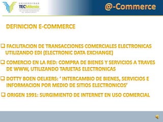 @-CommerceDefinicion e-commerceFacilitacion de transaccionescomercialesElectronicasutilizandoedi (electronic Data exchange)Comercio en la red: Compra de bienes y servicios a traves    De www, utilizandotarjetaselectronicas Dotty boenoelkers: ‘ intercambio de bienes, servicios e Informacionpormedio de sitioselectronicos’ Origen 1991: surgimiento de internet en usocomercial@-CommerceDefinicion e-commerce: USUario finalComprarcualquiercosa en cualquier parte del mundoutilizando www