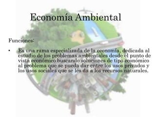 Economía Ambiental 
Funciones: 
• Es una rama especializada de la economía, dedicada al 
estudio de los problemas ambientales desde el punto de 
vista económico buscando soluciones de tipo económico 
al problema que se pueda dar entre los usos privados y 
los usos sociales que se les da a los recursos naturales. 
 