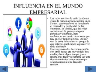 INFLUENCIA EN EL MUNDO
EMPRESARIAL
• Las redes sociales le están dando un
giro a la manera de relacionarse unos
a otros, como también ha impulsado
el mercadeo y publicidad de las
empresas. Es verdad, que las redes
sociales son de gran ayuda para
personas y empresas, pero
también, es necesario mencionar que
hay que ser responsables al utilizar
una de estas herramientas, porque lo
que estamos publicando lo puede ver
todo el mundo.
Hace algunos años la comunicación
con otros países era muy difícil, hoy
en día y hace algún tiempo, ya es
mucha más fácil y recurrente ver este
tipo de contactos con personas que
se encuentran al otro lado del
mundo.

 