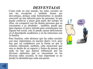 DESVENTAJAS
Como todo en este mundo, las redes sociales no
son las excepción y también tienen sus
desventajas, porque estas herramientas se pueden
convertir en una adicción para las personas, lo que
puede conllevar a pasar gran parte del tiempo en
ellas, sin compartir con las demás personas que se
encuentran a su alrededor , también, puede que
para algunos el único método para comunicarse sea
alguna red social, esto le puede causar deficiencias
en el desempeño académico y en las relaciones con
la familia.
Para finalizar, cabe destacar que las redes sociales
son muy importantes en nuestro diario vivir, pero
hay que ser cuidadosos con la forma en que la
estamos utilizando, también, cabe mencionar que
uno es dueño de su espacio y forma de pensar, por
ende no hay que dejarse influenciar por las
diversas opiniones que se encuentran en las
diversas redes sociales, lo mas importante es no
perder la identidad que cada uno posee.

 