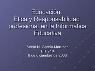 Educación,  Ética y Responsabilidad  profesional en la Informática Educativa Sonia N. García Martínez EIT 710 9 de diciembre de 2006 