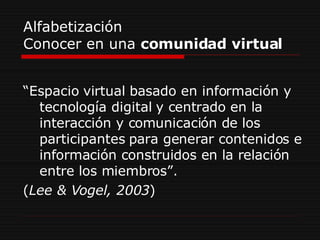 Alfabetización Conocer en una  comunidad virtual “ Espacio virtual basado en información y tecnología digital y centrado en la interacción y comunicación de los participantes para generar contenidos e información construidos en la relación entre los miembros”.  ( Lee & Vogel, 2003 ) 