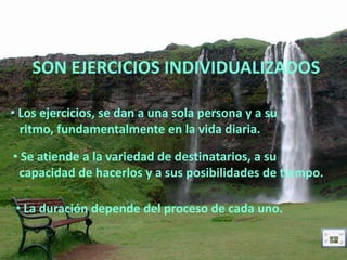 SON EJERCICIOS INDIVIDUALIZADOS

• Los ejercicios, se dan a una sola persona y a su
  ritmo, fundamentalmente en la vida diaria.

• Se atiende a la variedad de destinatarios, a su
 capacidad de hacerlos y a sus posibilidades de tiempo.

 • La duración depende del proceso de cada uno.
 