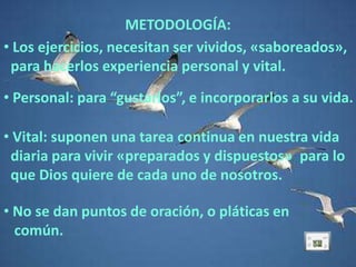 METODOLOGÍA:
• Los ejercicios, necesitan ser vividos, «saboreados»,
 para hacerlos experiencia personal y vital.
• Personal: para “gustarlos”, e incorporarlos a su vida.

• Vital: suponen una tarea continua en nuestra vida
 diaria para vivir «preparados y dispuestos» para lo
 que Dios quiere de cada uno de nosotros.

• No se dan puntos de oración, o pláticas en
  común.
 
