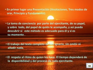 • En primer lugar una Presentación (Anotaciones, Tres modos de
  orar, Principio y Fundamento).


• La toma de conciencia por parte del ejercitante, de su papel,
  y sobre todo, del papel de quién le acompaña, y así pueda
  descubrir si este método es adecuado para él y si es
  su momento .


• El trabajo del texto completo de San Ignacio, sin omitir ni
  añadir nada.


• El respeto al ritmo de quien los hace. El tiempo dependerá de
  la disponibilidad y del proceso de cada ejercitante.
 