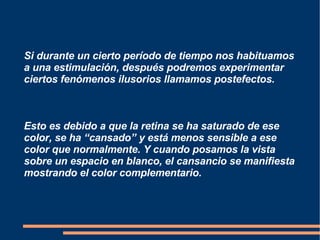 Si durante un cierto período de tiempo nos habituamos a una estimulación, después podremos experimentar ciertos fenómenos ilusorios llamamos postefectos. Esto es debido a que la retina se ha saturado de ese color, se ha “cansado” y está menos sensible a ese color que normalmente. Y cuando posamos la vista sobre un espacio en blanco, el cansancio se manifiesta mostrando el color complementario. 