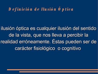 Definición de Ilusión Óptica ilusión óptica es cualquier  ilusión  del  sentido  de la  vista , que nos lleva a  percibir  la realidad erróneamente. Éstas pueden ser de carácter fisiológico  o cognitivo    