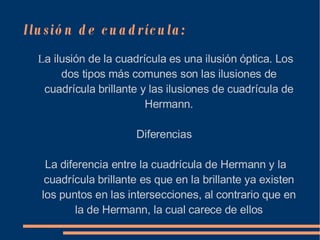 Ilusión de cuadrícula:  L a ilusión de la cuadrícula es una ilusión óptica. Los dos tipos más comunes son las ilusiones de cuadrícula brillante y las ilusiones de cuadrícula de Hermann. Diferencias  La diferencia entre la cuadrícula de Hermann y la cuadrícula brillante es que en la brillante ya existen los puntos en las intersecciones, al contrario que en la de Hermann, la cual carece de ellos 