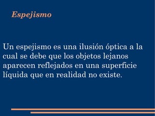 Un espejismo es una  ilusión óptica  a la cual se debe que los objetos lejanos aparecen reflejados en una superficie líquida que en realidad no existe . Espejismo 