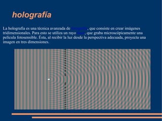 holografía La holografía es una técnica avanzada de  fotografía , que consiste en crear imágenes tridimensionales. Para esto se utiliza un rayo  láser , que graba microscópicamente una película fotosensible. Ésta, al recibir la luz desde la perspectiva adecuada, proyecta una imagen en tres dimensiones. 