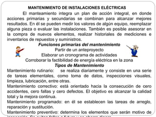 MANTENIMIENTO DE INSTALACIONES ELÉCTRICAS
El manteamiento integra un plan de acción integral, en donde
acciones primarias y secundarias se combinan para alcanzar mejores
resultados. En él se pueden medir los valores de algún equipo, reemplazar
alguna pieza o evaluar las instalaciones. También es posible asesorar en
la compra de nuevos elementos, realizar historiales de mediciones e
inventarios de repuestos y suministros.
Funciones primarias del mantenimiento
Partir de un anteproyecto
Elaborar un cronograma de actividades
Corroborar la factibilidad de energía eléctrica en la zona
Tipos de Mantenimiento
Mantenimiento rutinario: se realiza diariamente y consiste en una serie
de tareas elementales, como toma de datos, inspecciones visuales,
limpieza, lubricación, entre otras.
Mantenimiento correctivo: está orientado hacia la consecución de cero
accidentes, cero fallas y cero defectos. El objetivo es alcanzar la calidad
total y la mejora continua.
Mantenimiento programado: en él se establecen las tareas de arreglo,
reparación y sustitución.
Mantenimiento preventivo: determina los elementos que serán motivo de
 