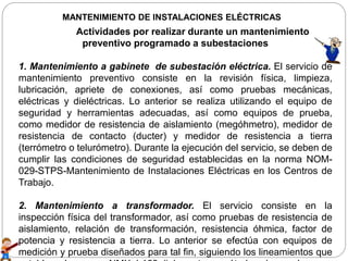 MANTENIMIENTO DE INSTALACIONES ELÉCTRICAS
Actividades por realizar durante un mantenimiento
preventivo programado a subestaciones
1. Mantenimiento a gabinete de subestación eléctrica. El servicio de
mantenimiento preventivo consiste en la revisión física, limpieza,
lubricación, apriete de conexiones, así como pruebas mecánicas,
eléctricas y dieléctricas. Lo anterior se realiza utilizando el equipo de
seguridad y herramientas adecuadas, así como equipos de prueba,
como medidor de resistencia de aislamiento (megóhmetro), medidor de
resistencia de contacto (ducter) y medidor de resistencia a tierra
(terrómetro o telurómetro). Durante la ejecución del servicio, se deben de
cumplir las condiciones de seguridad establecidas en la norma NOM-
029-STPS-Mantenimiento de Instalaciones Eléctricas en los Centros de
Trabajo.
2. Mantenimiento a transformador. El servicio consiste en la
inspección física del transformador, así como pruebas de resistencia de
aislamiento, relación de transformación, resistencia óhmica, factor de
potencia y resistencia a tierra. Lo anterior se efectúa con equipos de
medición y prueba diseñados para tal fin, siguiendo los lineamientos que
 