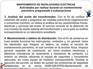 MANTENIMIENTO DE INSTALACIONES ELÉCTRICAS
Actividades por realizar durante un mantenimiento
preventivo programado a subestaciones
3. Análisis del aceite del transformador. Con el fin de verificar la
condición del aceite y programar las medidas preventivas (regeneración)
o correctivas (cambio), se realiza el análisis de las características físicas,
eléctricas y químicas del aceite. El servicio consiste en la obtención de
una muestra de aceite aislante del transformador y envío para su análisis
correspondiente en un laboratorio acreditado.
4. Mantenimiento a tablero de distribución. Con el fin de conservar en
buen estado funcional los interruptores, contactos y, en general, todos
los elementos que integran un tablero, se realiza el servicio de
mantenimiento preventivo, el cual consiste en la revisión física, limpieza
general, reapriete de conexiones, así como pruebas mecánicas y
eléctricas (resistencia de aislamiento y resistencia de contacto). Lo
anterior se efectúa utilizando el equipo de seguridad y herramienta
adecuada, así como equipo de medición correspondiente. Durante la
ejecución del servicio, se deben de cumplir las condiciones de seguridad
establecidas en la norma NOM-029-STPS-Mantenimiento de
 