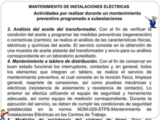 MANTENIMIENTO DE INSTALACIONES ELÉCTRICAS
Actividades por realizar durante un mantenimiento
preventivo programado a subestaciones
3. Análisis del aceite del transformador. Con el fin de verificar la
condición del aceite y programar las medidas preventivas (regeneración)
o correctivas (cambio), se realiza el análisis de las características físicas,
eléctricas y químicas del aceite. El servicio consiste en la obtención de
una muestra de aceite aislante del transformador y envío para su análisis
correspondiente en un laboratorio acreditado.
4. Mantenimiento a tablero de distribución. Con el fin de conservar en
buen estado funcional los interruptores, contactos y, en general, todos
los elementos que integran un tablero, se realiza el servicio de
mantenimiento preventivo, el cual consiste en la revisión física, limpieza
general, reapriete de conexiones, así como pruebas mecánicas y
eléctricas (resistencia de aislamiento y resistencia de contacto). Lo
anterior se efectúa utilizando el equipo de seguridad y herramienta
adecuada, así como equipo de medición correspondiente. Durante la
ejecución del servicio, se deben de cumplir las condiciones de seguridad
establecidas en la norma NOM-029-STPS-Mantenimiento de
Instalaciones Eléctricas en los Centros de Trabajo.
 