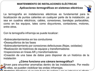 MANTENIMIENTO DE INSTALACIONES ELÉCTRICAS
Aplicaciones termográficas en sistemas eléctricos
La termografía en instalaciones eléctricas es fundamental para la
localización de puntos calientes en cualquier parte de la instalación, ya
sea en cuadros eléctricos, cables, conexiones, bandejas portacables,
como en los equipos, tales como disyuntores, contactores, motores,
entre otros.
Con la temografía infrarroja se puede localizar:
•Sobrecalentamientos en los conductores
•Desequilibrios de las fases
•Sobrecalentamiento por conexiones defectuosas (flojas, oxidadas)
•Realización de históricos de equipos y transformadores
•Inspecciones en líneas AR y transformadores
•Creación de una base de datos para disponer de un histórico de la
instalación
¿Cómo funciona una cámara termográfica?
Sirven para encontrar anomalías dentro de las instalaciones. Por medio
de ellas, se pueden visibilizar las ondas infrarrojas.
 