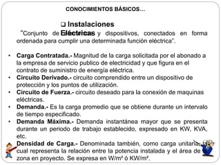 CONOCIMIENTOS BÁSICOS…
 Instalaciones
Eléctricas“Conjunto de elementos y dispositivos, conectados en forma
ordenada para cumplir una determinada función eléctrica”.
• Carga Contratada.- Magnitud de la carga solicitada por el abonado a
la empresa de servicio publico de electricidad y que figura en el
contrato de suministro de energía eléctrica.
• Circuito Derivado.- circuito comprendido entre un dispositivo de
protección y los puntos de utilización.
• Circuito de Fuerza.- circuito deseado para la conexión de maquinas
eléctricas.
• Demanda.- Es la carga promedio que se obtiene durante un intervalo
de tiempo especificado.
• Demanda Máxima.- Demanda instantánea mayor que se presenta
durante un periodo de trabajo establecido, expresado en KW, KVA,
etc.
• Densidad de Carga.- Denominada también, como carga unitaria, la
cual representa la relación entre la potencia instalada y el área de la
zona en proyecto. Se expresa en W/m² ó KW/m².
 