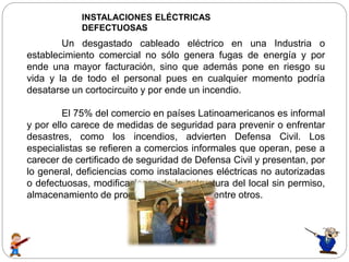 INSTALACIONES ELÉCTRICAS
DEFECTUOSAS
Un desgastado cableado eléctrico en una Industria o
establecimiento comercial no sólo genera fugas de energía y por
ende una mayor facturación, sino que además pone en riesgo su
vida y la de todo el personal pues en cualquier momento podría
desatarse un cortocircuito y por ende un incendio.
El 75% del comercio en países Latinoamericanos es informal
y por ello carece de medidas de seguridad para prevenir o enfrentar
desastres, como los incendios, advierten Defensa Civil. Los
especialistas se refieren a comercios informales que operan, pese a
carecer de certificado de seguridad de Defensa Civil y presentan, por
lo general, deficiencias como instalaciones eléctricas no autorizadas
o defectuosas, modificaciones de la estructura del local sin permiso,
almacenamiento de productos inflamables, entre otros.
 