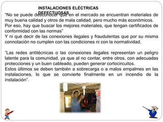 INSTALACIONES ELÉCTRICAS
DEFECTUOSAS“No se puede desconocer que en el mercado se encuentran materiales de
muy buena calidad y otros de mala calidad, pero mucho más económicos.
Por eso, hay que buscar los mejores materiales, que tengan certificados de
conformidad con las normas”
Y ni qué decir de las conexiones ilegales y fraudulentas que por su misma
connotación no cumplen con las condiciones ni con la normatividad.
“Las redes antitécnicas o las conexiones ilegales representan un peligro
latente para la comunidad, ya que al no contar, entre otros, con adecuadas
protecciones y un buen cableado, pueden generar cortocircuitos.
Estos últimos se deben también a sobrecarga o a malos empalmes en las
instalaciones, lo que se convierte finalmente en un incendio de la
instalación”.
 