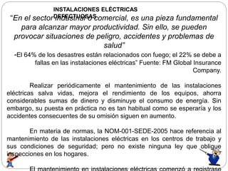 INSTALACIONES ELÉCTRICAS
DEFECTUOSAS“En el sector industrial o comercial, es una pieza fundamental
para alcanzar mayor productividad. Sin ello, se pueden
provocar situaciones de peligro, accidentes y problemas de
salud”
-El 64% de los desastres están relacionados con fuego; el 22% se debe a
fallas en las instalaciones eléctricas” Fuente: FM Global Insurance
Company.
Realizar periódicamente el mantenimiento de las instalaciones
eléctricas salva vidas, mejora el rendimiento de los equipos, ahorra
considerables sumas de dinero y disminuye el consumo de energía. Sin
embargo, su puesta en práctica no es tan habitual como se esperaría y los
accidentes consecuentes de su omisión siguen en aumento.
En materia de normas, la NOM-001-SEDE-2005 hace referencia al
mantenimiento de las instalaciones eléctricas en los centros de trabajo y
sus condiciones de seguridad; pero no existe ninguna ley que obligue
inspecciones en los hogares.
 
