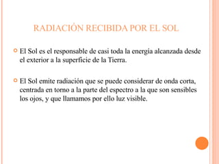 RADIACIÓN RECIBIDA POR EL SOL El Sol es el responsable de casi toda la energía alcanzada desde el exterior a la superficie de la Tierra.  El Sol emite radiación que se puede considerar de onda corta, centrada en torno a la parte del espectro a la que son sensibles los ojos, y que llamamos por ello luz visible.  
