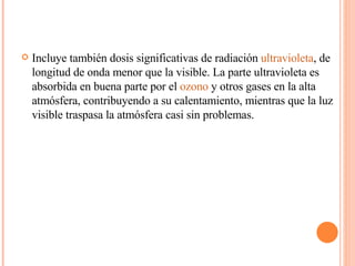 Incluye también dosis significativas de radiación  ultravioleta , de longitud de onda menor que la visible. La parte ultravioleta es absorbida en buena parte por el  ozono  y otros gases en la alta atmósfera, contribuyendo a su calentamiento, mientras que la luz visible traspasa la atmósfera casi sin problemas. 