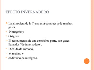 EFECTO INVERNADERO La atmósfera de la Tierra está compuesta de muchos gases. Nitrógeno y  Oxígeno El resto, menos de una centésima parte, son gases llamados "de invernadero“. Dióxido de carbono, el metano y  el dióxido de nitrógeno.  