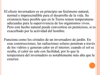 El efecto invernadero es en principio un fenómeno natural, normal e imprescindible para el desarrollo de la vida. Su existencia hace posible que en la Tierra reinen temperaturas adecuadas para la supervivencia de los organismos vivos. Pero este hecho natural puede convertirse en pernicioso, si es exacerbado por la actividad del hombre. Funciona como los cristales de un invernadero de jardín. En esas construcciones, las radiaciones solares penetran a través de los vidrios y generan calor en el interior; cuando el sol se oculta, el calor no sale con facilidad, por lo que la temperatura del invernadero es notablemente más alta que la exterior. 
