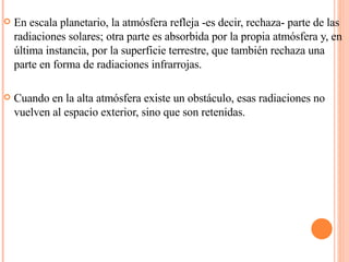En escala planetario, la atmósfera refleja -es decir, rechaza- parte de las radiaciones solares; otra parte es absorbida por la propia atmósfera y, en última instancia, por la superficie terrestre, que también rechaza una parte en forma de radiaciones infrarrojas.  Cuando en la alta atmósfera existe un obstáculo, esas radiaciones no vuelven al espacio exterior, sino que son retenidas. 
