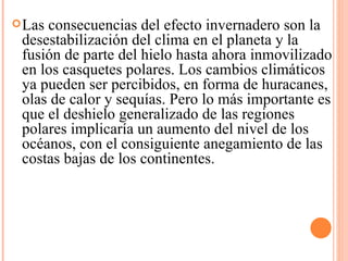 Las consecuencias del efecto invernadero son la desestabilización del clima en el planeta y la fusión de parte del hielo hasta ahora inmovilizado en los casquetes polares. Los cambios climáticos ya pueden ser percibidos, en forma de huracanes, olas de calor y sequías. Pero lo más importante es que el deshielo generalizado de las regiones polares implicaría un aumento del nivel de los océanos, con el consiguiente anegamiento de las costas bajas de los continentes. 