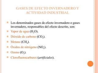 GASES DE EFECTO INVERNADERO Y ACTIVIDAD INDUSTRIAL Los denominados gases de efecto invernadero o gases invernadero, responsables del efecto descrito, son: Vapor de agua  (H 2 O).  Dióxido de carbono  (CO 2 ).  Metano  (CH 4 ).  Óxidos de nitrógeno  (NO x ).  Ozono  (O 3 ).  Clorofluorocarburos  ( artificiales ).  