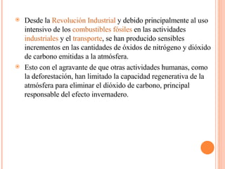 Desde la  Revolución Industrial  y debido principalmente al uso intensivo de los  combustibles fósiles  en las actividades  industriales  y el  transporte , se han producido sensibles incrementos en las cantidades de óxidos de nitrógeno y dióxido de carbono emitidas a la atmósfera. Esto con el agravante de que otras actividades humanas, como la deforestación, han limitado la capacidad regenerativa de la atmósfera para eliminar el dióxido de carbono, principal responsable del efecto invernadero. 