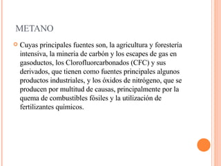 METANO Cuyas principales fuentes son, la agricultura y forestería intensiva, la mineria de carbón y los escapes de gas en gasoductos, los Clorofluorcarbonados (CFC) y sus derivados, que tienen como fuentes principales algunos productos industriales, y los óxidos de nitrógeno, que se producen por multitud de causas, principalmente por la quema de combustibles fósiles y la utilización de fertilizantes químicos.  