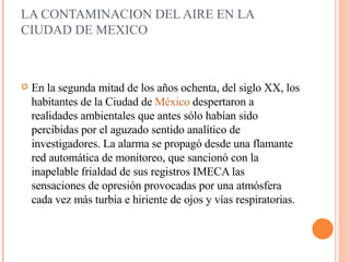 LA CONTAMINACION DEL AIRE EN LA CIUDAD DE MEXICO  En la segunda mitad de los años ochenta, del siglo XX, los habitantes de la Ciudad de  México  despertaron a realidades ambientales que antes sólo habían sido percibidas por el aguzado sentido analítico de investigadores. La alarma se   propagó desde una flamante red automática de monitoreo, que sancionó con la inapelable frialdad de sus registros IMECA las sensaciones de opresión provocadas por una atmósfera cada vez más turbia e hiriente de ojos y vías respiratorias.  