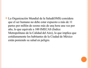 La Organización Mundial de la Salud(OMS) considera que el ser humano no debe estar expuesto a más de 11 partes por millón de ozono más de una hora una vez por año, lo que equivale a 100 IMECAS (Índice Metropolitano de la Calidad del Aire), lo que implica que cotidianamente los habitantes de la Ciudad de México están poniendo su salud en peligro.  